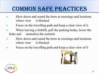 33
 Slow down and sound the horn at crossings and locations
where view is blocked
 Focus on the travelling path and keep a clear view of it
 When leaving a forklift, pull the parking brake, lower the
forks and neutralize the controls
 Slow down and sound the horn at crossings and locations
where view is blocked
 Focus on the travelling path and keep a clear view of it
 