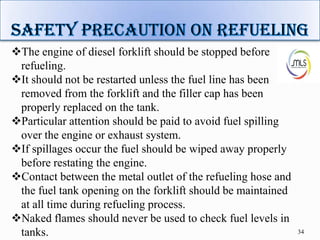 34
The engine of diesel forklift should be stopped before
refueling.
It should not be restarted unless the fuel line has been
removed from the forklift and the filler cap has been
properly replaced on the tank.
Particular attention should be paid to avoid fuel spilling
over the engine or exhaust system.
If spillages occur the fuel should be wiped away properly
before restating the engine.
Contact between the metal outlet of the refueling hose and
the fuel tank opening on the forklift should be maintained
at all time during refueling process.
Naked flames should never be used to check fuel levels in
tanks.
 