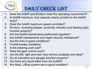 35
1 Does the forklift specification meet the operating requirement?
2 Is forklift maximum load capacity clearly printed on the forklift
body?
3 Does the forklift maximum speed controlled?
4 Do horn, reversing beeper, proximity indicator and flashing light
function properly?
5 Are the forklift maintenance performed regularly?
6 Are forklift maintenance and repair records maintained?
7 Are the tires in good conditions?
8 Forklift breaks conditions
9 Is the steering work well?
10 Does the gear control work?
11 Are the left, right and rear view mirrors available and clear?
12 Do all indicators and gauges function properly?
13 Are there any liquid leaks from the forklift?
14 Are Mast, Lifting system are in good condition?
 
