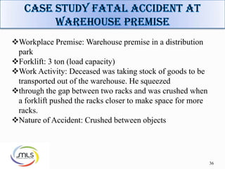 36
Workplace Premise: Warehouse premise in a distribution
park
Forklift: 3 ton (load capacity)
Work Activity: Deceased was taking stock of goods to be
transported out of the warehouse. He squeezed
through the gap between two racks and was crushed when
a forklift pushed the racks closer to make space for more
racks.
Nature of Accident: Crushed between objects
 
