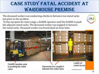 38
The deceased worker was conducting checks in between two metal racks
just prior to the accident.
To free up space for more cargo, a forklift operator used his forklift to push
the adjacent metal racks. The deceased worker was trapped in between
the metal racks. Deceased worker was found dead an hour later.
 