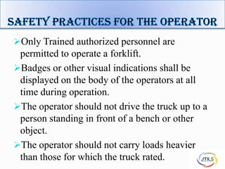 Only Trained authorized personnel are
permitted to operate a forklift.
Badges or other visual indications shall be
displayed on the body of the operators at all
time during operation.
The operator should not drive the truck up to a
person standing in front of a bench or other
object.
The operator should not carry loads heavier
than those for which the truck rated. 6
 