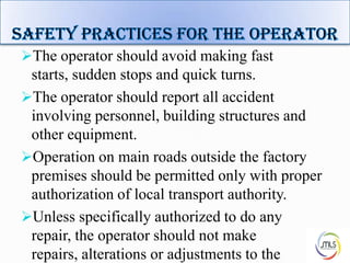 The operator should avoid making fast
starts, sudden stops and quick turns.
The operator should report all accident
involving personnel, building structures and
other equipment.
Operation on main roads outside the factory
premises should be permitted only with proper
authorization of local transport authority.
Unless specifically authorized to do any
repair, the operator should not make
repairs, alterations or adjustments to the 8
 