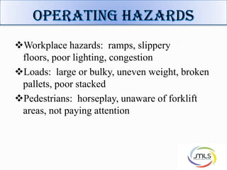 Workplace hazards: ramps, slippery
floors, poor lighting, congestion
Loads: large or bulky, uneven weight, broken
pallets, poor stacked
Pedestrians: horseplay, unaware of forklift
areas, not paying attention
 