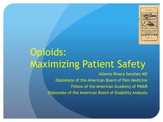 Opioids:
Maximizing Patient Safety
Alberto Rivera Sanchez MD
Diplomate of the American Board of Pain Medicine
Fellow of the American Academy of PM&R
Diplomate of the American Board of Disability Analysts
 