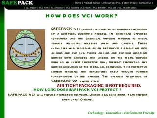HOW DOES VCI WORK? SAFEPACK  VCI fulfills its promise of flawless protection by a complex, scientific process. Its chemicals vaporize constantly and the chemical vapours migrate to metal surface including recessed areas and cavities. These chemicals with moisture as an electrolyte disassociate into an-ions and cat-ions. These an-ions and cat-ions associate further with cathodes and anodes on the metal surface forming an insert protective film, thereby preventing any further oxidation of the metal i.e. corrosion. This protective barrier rehaeals and replenishes itself through further condensation of the vapour. The greatest advantage of SAFEPACK VCI paper is that   AIR TIGHT PACKAGING IS NOT REQUIRED. HOW LONG DOES SAFEPACK VCI PROTECT ? SAFEPACK VCI will provide protection for years. Under ideal conditions it can protect even upto 10 years. 