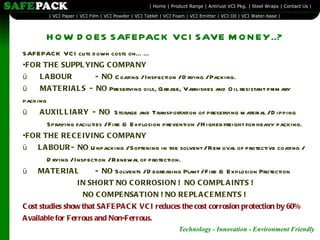 HOW DOES SAFEPACK VCI SAVE MONEY..? SAFEPACK VCI cuts down costs on…… FOR THE SUPPLYING COMPANY  ü        LABOUR  -  NO  Coating / Inspection / Drying / Packing. ü        MATERIALS  -  NO  Preserving oils, Grease, Varnishes and Oil resistant primary packing ü        AUXILLIARY  -  NO  Storage and Transportation of preserving material / Dipping  Spraying facilities / Fire & Explosion prevention / Higher freight for heavy packing.   FOR THE RECEIVING COMPANY ü       LABOUR -  NO  Unpacking / Softening in the solvent / Removal of protective coating /  Drying / Inspection / Renewal of protection.  ü       MATERIAL  -  NO  Solvents / Degreasing Plant / Fire & Explosion Protection   IN SHORT NO CORROSION !  NO COMPLAINTS ! NO COMPENSATION ! NO REPLACEMENTS ! Cost studies show that SAFEPACK VCI reduces the cost corrosion protection by 60% Available for Ferrous and Non-Ferrous.  