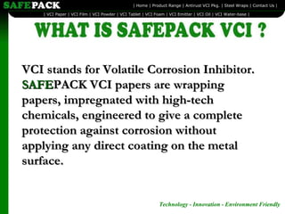 VCI stands for Volatile Corrosion Inhibitor.  SAFE PACK VCI papers are wrapping papers, impregnated with high-tech chemicals, engineered to give a complete protection against corrosion without applying any direct coating on the metal surface.  Technology - Innovation - Environment Friendly   