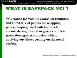 VCI stands for Volatile Corrosion Inhibitor.  SAFE PACK VCI papers are wrapping papers, impregnated with high-tech chemicals, engineered to give a complete protection against corrosion without applying any direct coating on the metal surface.  