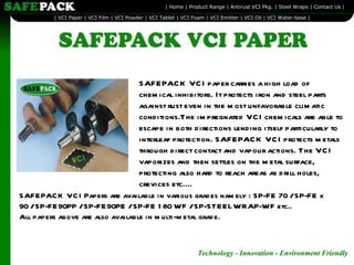 SAFEPACK VCI paper carries a high load of chemical inhibitors. It protects iron and steel parts against rust even in the most unfavorable climatic conditions.The impregnated VCI chemicals are able to escape in both directions lending itself particularly to interleaf protection. SAFEPACK VCI protects metals through direct contact and vapour actions. The VCI vaporizes and then settles on the metal surface, protecting also hard to reach areas as drill holes, crevices etc....  Technology - Innovation - Environment Friendly   SAFEPACK VCI Papers are available in various grades namely : SP-FE 70 / SP-FE x 90 / SP-FE90PP / SP-FE90PE / SP-FE 180 WF / SP-STEELWRAP-WF etc.. All papers above are also available in multi-metal grade. 