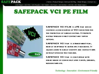 SAFEPACK VCI FILM is a PE film which contains a combination of VCI-inhibitors for the protection of various metals. It protects metals through direct contact and vapor actions.  SAFEPACK VCI film is a transparent film, readily adaptable to automatic packaging. It allows users to easily identify and inspect parts without opening the package.  SAFEPACK VCI film is compatible with broad range of commonly used paints, greases, rubber parts etc.  