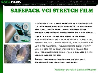SAFEPACK VCI Stretch Wrap film is a special type of VCI film which finds wide application in protection of iron, steel, copper, brass, bronze and other metals. It protects metals through direct contact and vapor actions. The VCI vaporizes and then settles on the metal surface,protecting also hard to reach areas as drill holes, crevices etc. It is a transparent film, readily adaptable to automatic packaging. It allows users to easily identify and inspect parts without opening the package. It is compatible with broad range of commonly used paints, greases, rubber parts etc.  It has excellent applications for automated steel packaging & gives skin-tight packaging. 