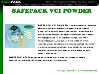 SAFEPACK VCI POWDER is pure corrosion inhibitor designed to protect ferrous as well as non ferrous metals such as iron, steel copper,brass, aluminum etc. This powder provides extremely efficient dry method to protect metals in an enclosed space. The VCI powder releases a vapour in to the interior of the package which deposits on the metal surface and forms a monomolecular layer, and then settles on the metal surface, protecting also hard to reach areas as drill holes, crevices etc. SAFEPACK VCI Powder comes in small pouch form, designed to user’s needs & custom printing is available in excellent colors. 