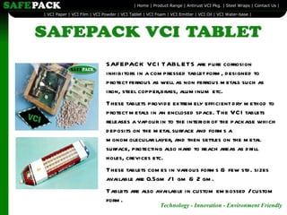 SAFEPACK VCI TABLETS are pure corrosion inhibitors in a compressed tablet form, designed to protect ferrous as well as non ferrous metals such as iron, steel copper,brass, aluminum etc. These tablets provide extremely efficient dry method to protect metals in an enclosed space. The VCI tablets releases a vapour in to the interior of the package which deposits on the metal surface and forms a monomolecular layer, and then settles on the metal surface, protecting also hard to reach areas as drill holes, crevices etc. These tablets comes in various forms & few std. sizes available are 0.5gm / 1 gm & 2 gm. Tablets are also available in custom embossed / custom form. 