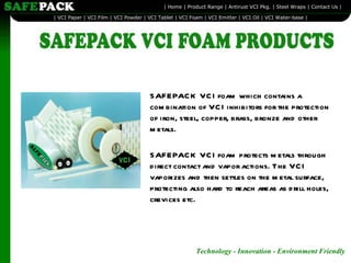 SAFEPACK VCI foam which contains a combination of VCI inhibitors for the protection of iron, steel, copper, brass, bronze and other metals.  SAFEPACK VCI foam protects metals through direct contact and vapor actions. The VCI vaporizes and then settles on the metal surface, protecting also hard to reach areas as drill holes, crevices etc. 