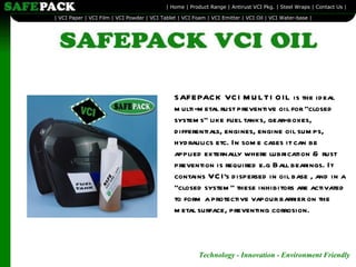 SAFEPACK VCI MULTI OIL is the ideal multi-metal rust preventive oil for "closed systems" like fuel tanks, gear-boxes, differentials, engines, engine oil sumps, hydraulics etc. In some cases it can be applied externally where lubrication & rust prevention is required e.g Ball bearings. It contains VCI's dispersed in oil base , and in a "closed system" these inhibitors are activated to form a protective vapour barrier on the metal surface, preventing corrosion. 