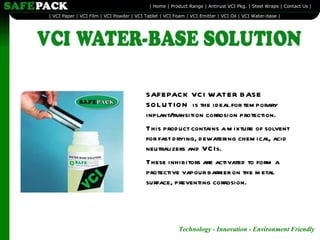 SAFEPACK VCI WATER BASE SOLUTION  is the ideal for temporary inplant/transition corrosion protection. This product contains a mixture of solvent for fast drying, dewatering chemical, acid neutralizers and VCIs. These inhibitors are activated to form a protective vapour barrier on the metal surface, preventing corrosion. 
