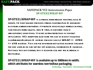 SP-STEELWRAP-WF  is a strong wraparound for steel coils & sheets. Its tight weave provides strong construction & enhances moisture barrier properties. It protects specifically ferrous metals, comprising ferro-alloys, iron & steel in elevated humid atmospheric conditions. It gives extra protection in contact application. VCI wrappers eliminate the use of messy polluting oils/greases/coatings & instead provide simply WRAP =>  OPEN => USE method. This simple environment loving method delights the end user as he can get rid off washing, degreasing & cleaning . Not only this but overall this is economical and the material is recyclable. SP-STEELWRAP-WF is available up to 3000mm in width, which attributes for seamless non-tedious packaging. SAFEPACK VCI Anticorrosion Paper SP-STEELWRAP-WF 
