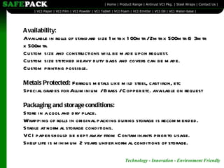 Availability: Available in rolls of standard size 1mtr x 100mtr / 2mtr x 500mtr & 3mtr x 500mtr. Custom size and constructions will be made upon request. Custom size stitched heavy duty bags and covers can be made. Custom printing possible. Metals Protected:  Ferrous metals like mild steel, cast iron, etc Special grades for Aluminium / Brass / Copper etc. available on request Packaging and storage conditions: Store in a cool and dry place. Wrapping of rolls in original packing during storage is recommended. Stable at normal storage conditions. VCI paper should be kept away from Contaminants prior to usage. Shelf life is minimum 2 years under normal conditions of storage. 