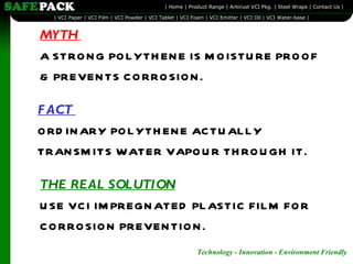 MYTH   A STRONG POLYTHENE IS MOISTURE PROOF  & PREVENTS CORROSION. FACT  ORDINARY POLYTHENE ACTUALLY  TRANSMITS WATER VAPOUR THROUGH IT. THE REAL SOLUTION   USE VCI IMPREGNATED PLASTIC FILM FOR CORROSION PREVENTION. 