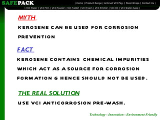 MYTH   KEROSENE CAN BE USED FOR CORROSION PREVENTION FACT  KEROSENE CONTAINS  CHEMICAL IMPURITIES WHICH ACT AS A SOURCE FOR CORROSION FORMATION & HENCE SHOULD NOT BE USED. THE REAL SOLUTION   USE VCI ANTICORROSION PRE-WASH. 