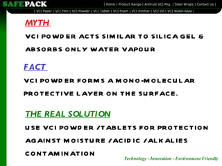 MYTH   VCI POWDER ACTS SIMILAR TO SILICA GEL & ABSORBS ONLY WATER VAPOUR FACT  VCI POWDER FORMS A MONO-MOLECULAR PROTECTIVE LAYER ON THE SURFACE. THE REAL SOLUTION   USE VCI POWDER / TABLETS FOR PROTECTION AGAINST MOISTURE / ACIDIC / ALKALIES CONTAMINATION 