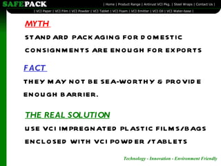 MYTH   STANDARD PACKAGING FOR DOMESTIC CONSIGNMENTS ARE ENOUGH FOR EXPORTS FACT  THEY MAY NOT BE SEA-WORTHY & PROVIDE ENOUGH BARRIER. THE REAL SOLUTION   USE VCI IMPREGNATED PLASTIC FILMS/ BAGS ENCLOSED WITH VCI POWDER / TABLETS 
