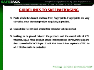 GUIDELINES TO SAFEPACKAGING 1) Parts should be cleaned and free from fingerprints. Fingerprints are very corrosive. Pack the clean product as quickly as possible. 2) Coated side (Green side) should face the metal to be protected. 3) Nothing to be placed between the products and the coated side of VCI wrapper. e.g. A metal product should  not be packed  in Polythene Bag and then covered with VCI Paper. Check that there is free exposure of VCI to all critical areas to be protected. 