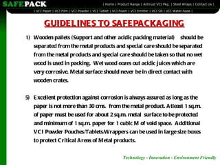Wooden pallets (Support and other acidic packing material)  should be separated from the metal products and special care should be separated from the metal products and special care should be taken so that no wet wood is used in packing.  Wet wood oozes out acidic juices which are very corrosive. Metal surface should never be in direct contact with wooden crates.   5) Excellent protection against corrosion is always assured as long as the paper is not more than 30 cms.  from the metal product. Atleast 1 sq.m. of paper must be used for about 2 sq.m. metal  surface to be protected and minimum of 1 sq.m. paper for 1 cubic M of void space.  Additional VCI Powder Pouches/Tablets/Wrappers can be used in large size boxes to protect Critical Areas of Metal products.   GUIDELINES TO SAFEPACKAGING 