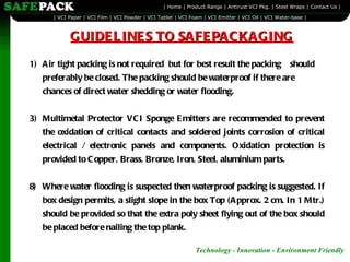 Air tight packing is not required  but for best result the packing  should preferably be closed. The packing should be waterproof if there are chances of direct water shedding or water flooding. Multimetal Protector VCI Sponge Emitters are recommended to prevent the oxidation of critical contacts and soldered joints corrosion of critical electrical / electronic panels and components. Oxidation protection is provided to Copper, Brass, Bronze, Iron, Steel, aluminium parts.   8) Where water flooding is suspected then waterproof packing is suggested. If box design permits, a slight slope in the box Top (Approx. 2 cm. In 1 Mtr.) should be provided so that the extra poly sheet flying out of the box should be placed before nailing the top plank. GUIDELINES TO SAFEPACKAGING 