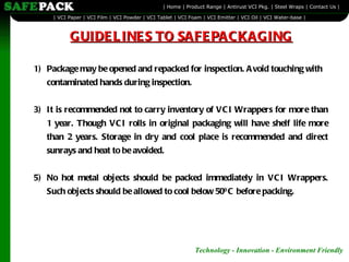 Package may be opened and repacked for inspection. Avoid touching with contaminated hands during inspection. It is recommended not to carry inventory of VCI Wrappers for more than 1 year. Though VCI rolls in original packaging will have shelf life more than 2 years. Storage in dry and cool place is recommended and direct sunrays and heat to be avoided. No hot metal objects should be packed immediately in VCI Wrappers. Such objects should be allowed to cool below 50 0  C before packing.  GUIDELINES TO SAFEPACKAGING 