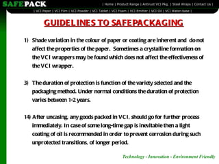 Shade variation in the colour of paper or coating are inherent and  do not affect the properties of the paper.  Sometimes a crystalline formation on the VCI wrappers may be found which does not affect the effectiveness of the VCI wrapper. The duration of protection is function of the variety selected and the packaging method. Under normal conditions the duration of protection varies between 1-2 years.   14)   After uncasing, any goods packed in VCI, should go for further process immediately. In case of some long-time gap is inevitable then a light coating of oil is recommended in order to prevent corrosion during such unprotected transitions, of longer period. GUIDELINES TO SAFEPACKAGING 