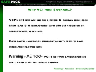 Why VCI from Safepack..? VCI’s of Safepack are time-tested & contain high-tech chemicals & manufactured with utmost precision on sophisticated machines. Each batch undergoes stringent quality tests to pass international standards Warning  :” ME TOO ” VCI’s contain cancer causing toxic chemicals and hence banned.  