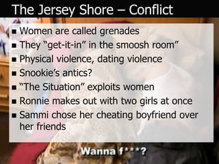 The Jersey Shore – Conflict
 Women are called grenades
 They “get-it-in” in the smoosh room”
 Physical violence, dating violence
 Snookie’s antics?
 “The Situation” exploits women
 Ronnie makes out with two girls at once
 Sammi chose her cheating boyfriend over
  her friends
 