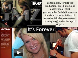Canadian law forbids the
        production, distribution, and
             possession of child
      pornography. Prohibition covers
        the visual representations of
       sexual activity by persons (real
       or imaginary) under the age of
                   18 years

It’s Forever
 