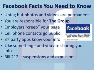 Facebook Facts You Need to Know
• Untag but photos and videos are permanent
• You are responsible for The Group
• Employers “creep” your page
• Cell phone contacts go public!
• 3rd party apps know your info
• Like something - and you are sharing your
  info
• Bill 212 – suspensions and expulsions
 