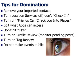 Tips for Domination:
 Remove your imported contacts
 Turn Location Services off, don’t “Check In”
 Turn off “Friends Can Check you Into Places”
 Edit what Apps can access
 Don’t hit “Like”
 Turn on Profile Review (monitor pending posts)
 Turn on Tag Review
 Do not make events public
 
