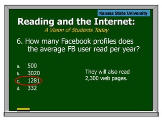 Kansas State University

Reading and the Internet:
            A Vision of Students Today

6. How many Facebook profiles does
    the average FB user read per year?

a.   500
b.   3020                   They will also read
c.   1281                   2,300 web pages.
d.   332
 