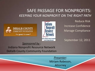 Safe Passage for Nonprofits:Keeping Your Nonprofit on the Right Path Reduce Risk Increase Confidence Manage Compliance September 12, 2011 Sponsored by : Indiana Nonprofit Resource Network DeKalb County Community Foundation Presenter: Miriam Robeson, Attorney 