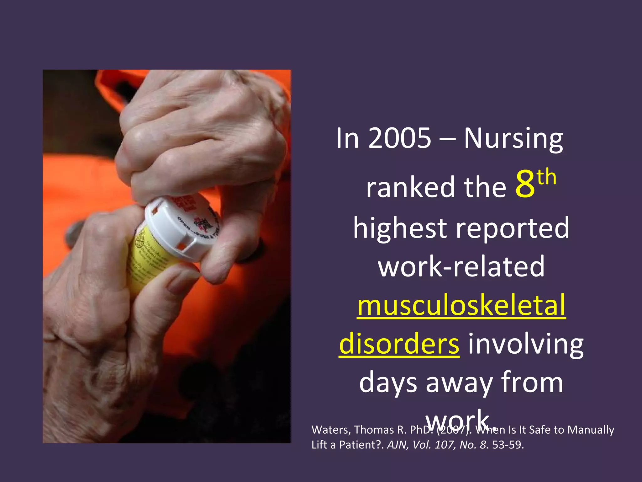 In 2005 – Nursing
       ranked the 8                        th

      highest reported
        work-related
      musculoskeletal
     disorders involving
      days away from
           work.
Waters, Thomas R. PhD. (2007). When Is It Safe to Manually
Lift a Patient?. AJN, Vol. 107, No. 8. 53-59.
 