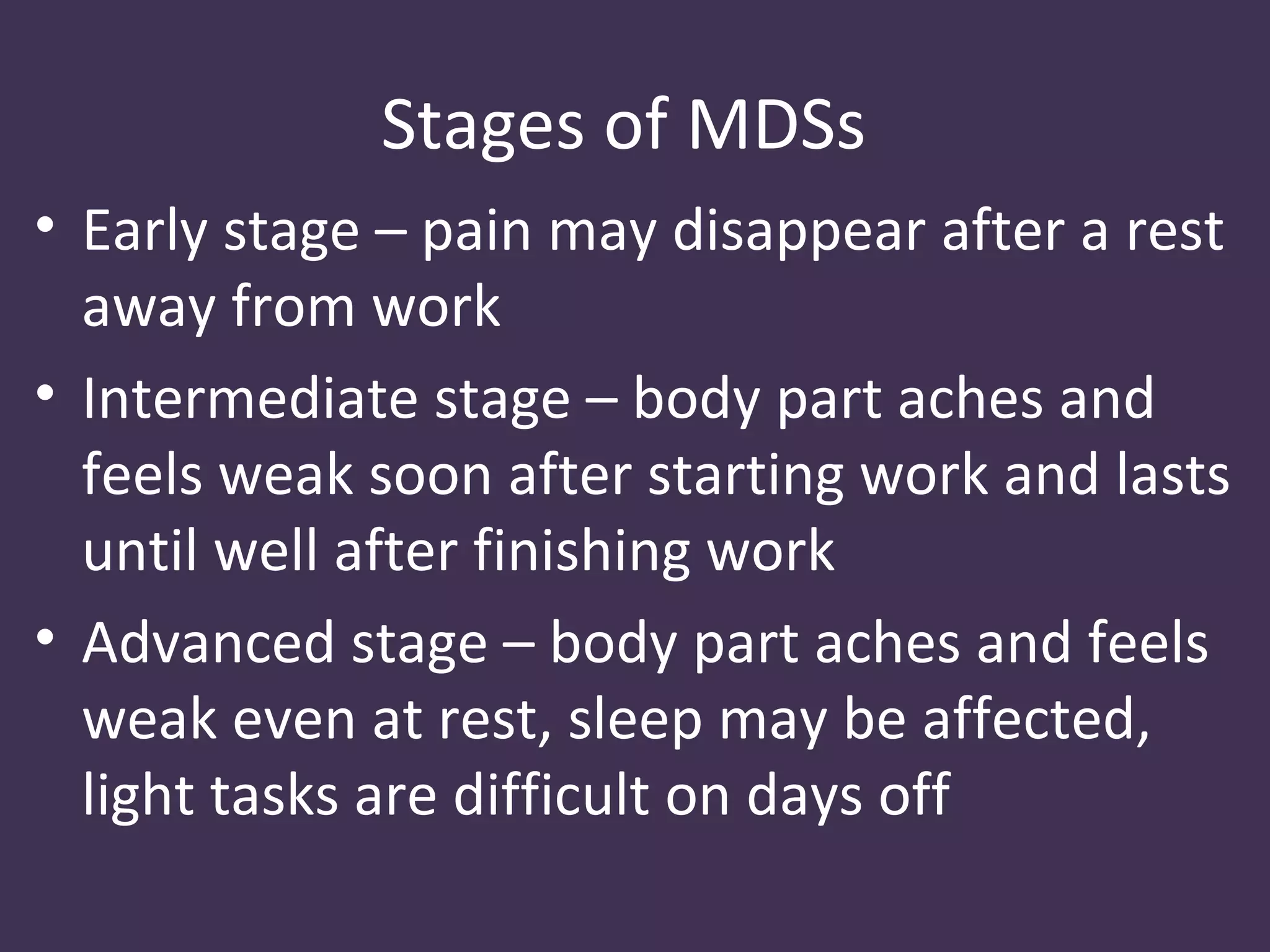 Stages of MDSs
• Early stage – pain may disappear after a rest
  away from work
• Intermediate stage – body part aches and
  feels weak soon after starting work and lasts
  until well after finishing work
• Advanced stage – body part aches and feels
  weak even at rest, sleep may be affected,
  light tasks are difficult on days off
 