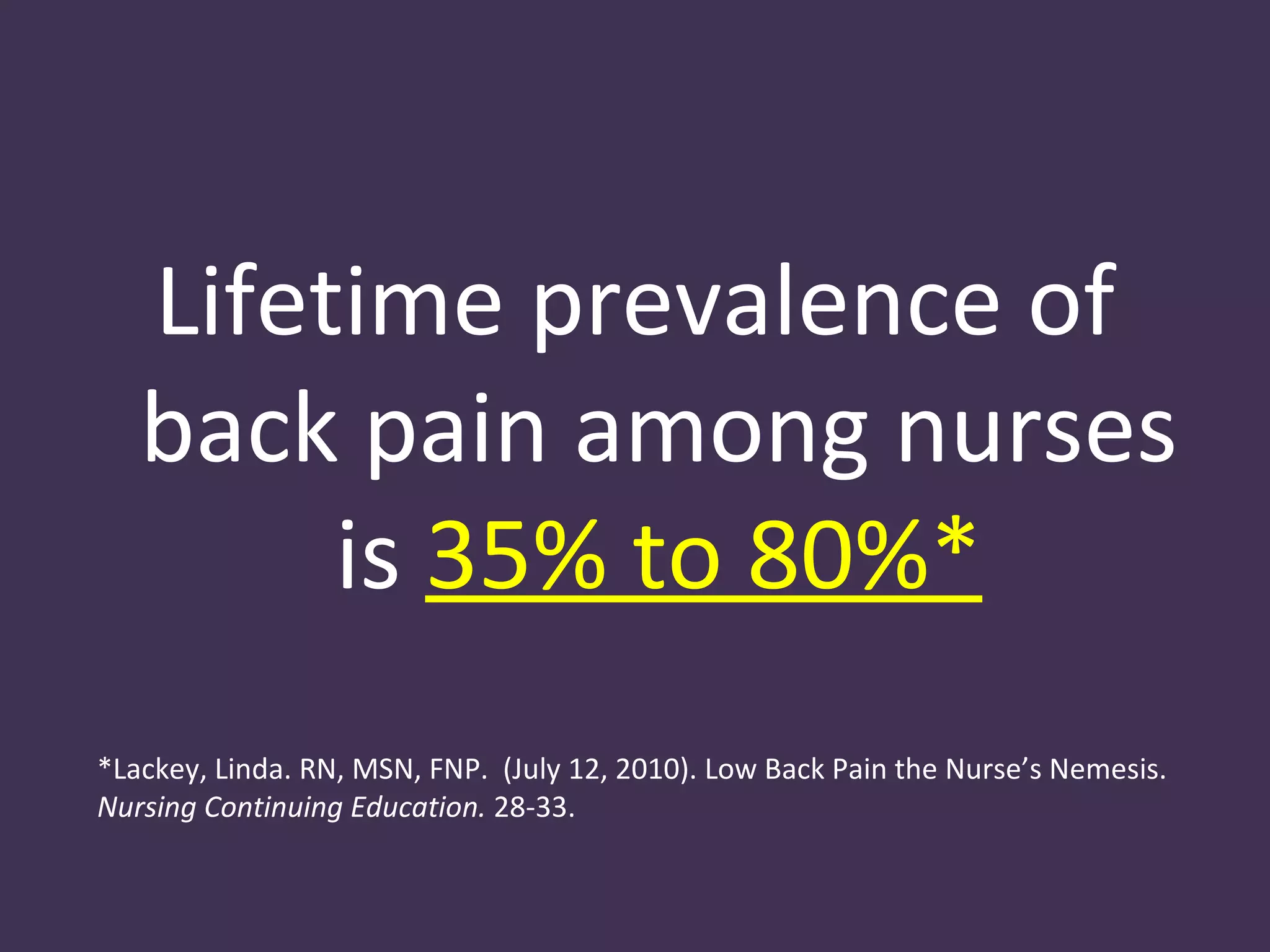 Lifetime prevalence of
   back pain among nurses
        is 35% to 80%*
*Lackey, Linda. RN, MSN, FNP. (July 12, 2010). Low Back Pain the Nurse’s Nemesis.
Nursing Continuing Education. 28-33.
 
