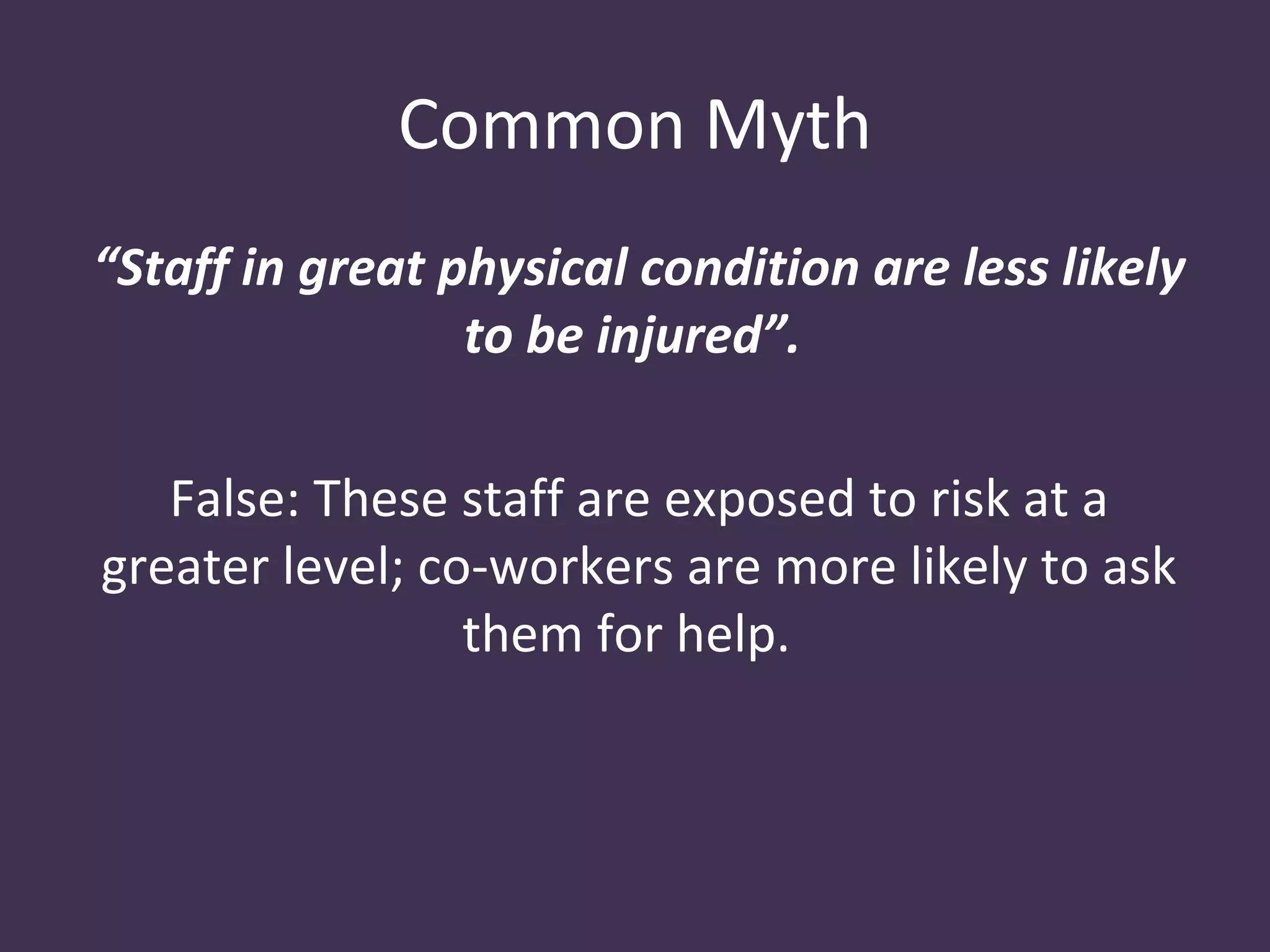 Common Myth
“Staff in great physical condition are less likely
                 to be injured”.

   False: These staff are exposed to risk at a
greater level; co-workers are more likely to ask
                 them for help.
 