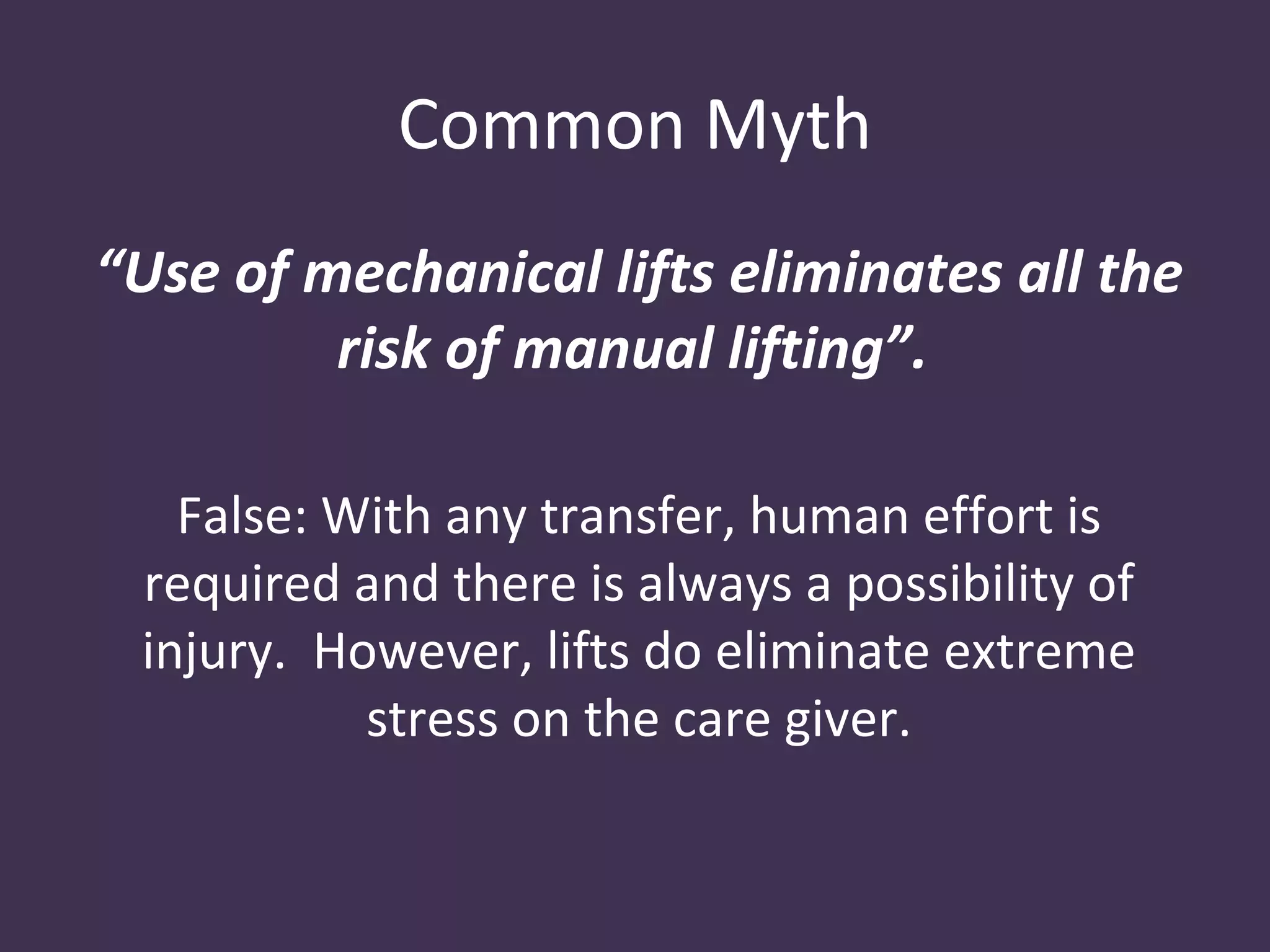 Common Myth
“Use of mechanical lifts eliminates all the
         risk of manual lifting”.

   False: With any transfer, human effort is
 required and there is always a possibility of
 injury. However, lifts do eliminate extreme
           stress on the care giver.
 