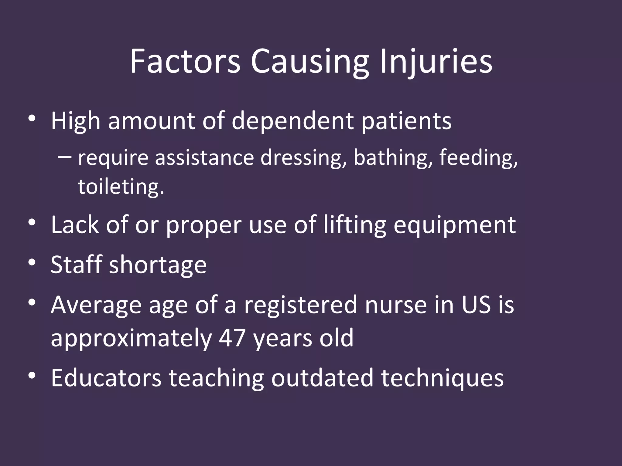 Factors Causing Injuries
• High amount of dependent patients
  – require assistance dressing, bathing, feeding,
    toileting.
• Lack of or proper use of lifting equipment
• Staff shortage
• Average age of a registered nurse in US is
  approximately 47 years old
• Educators teaching outdated techniques
 