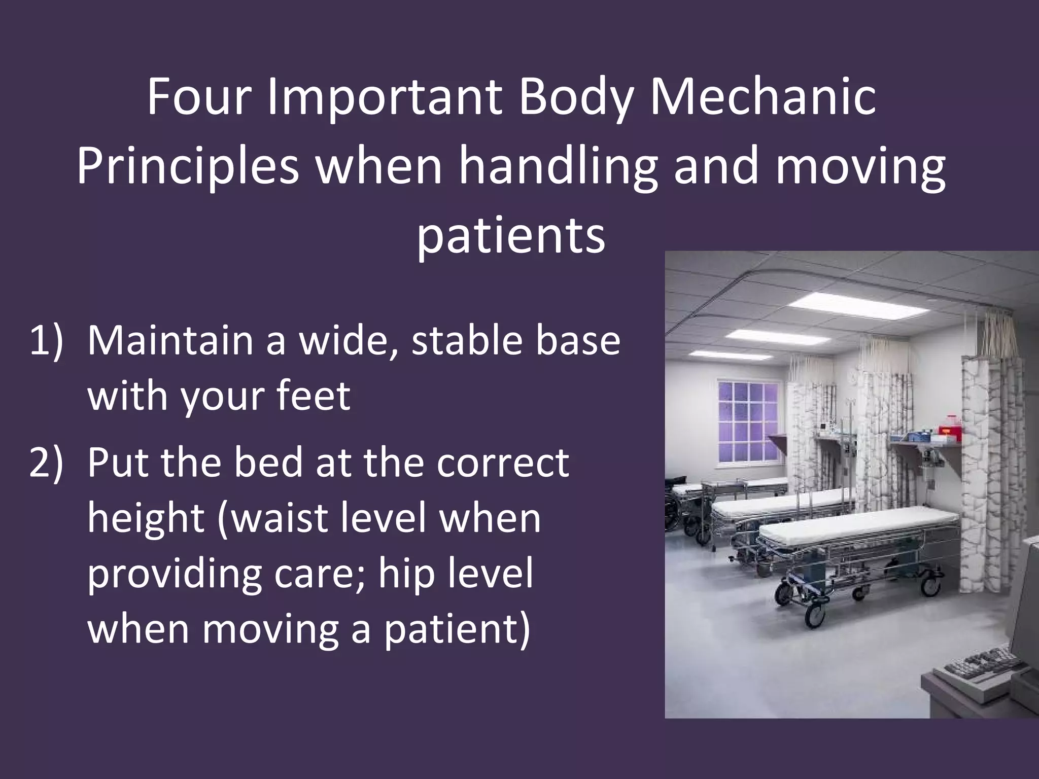 Four Important Body Mechanic
  Principles when handling and moving
                patients
1) Maintain a wide, stable base
   with your feet
2) Put the bed at the correct
   height (waist level when
   providing care; hip level
   when moving a patient)
 