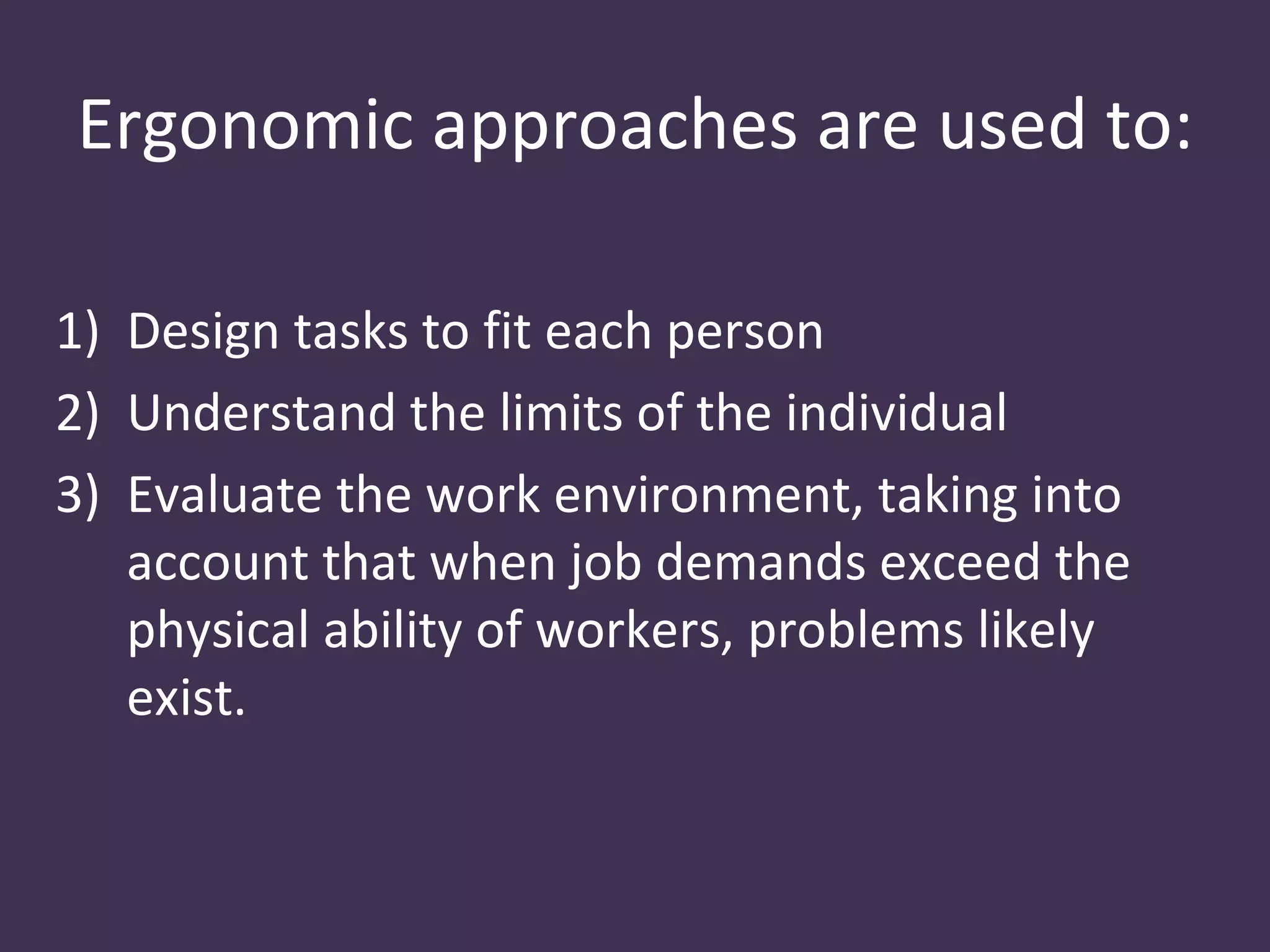 Ergonomic approaches are used to:

1) Design tasks to fit each person
2) Understand the limits of the individual
3) Evaluate the work environment, taking into
   account that when job demands exceed the
   physical ability of workers, problems likely
   exist.
 