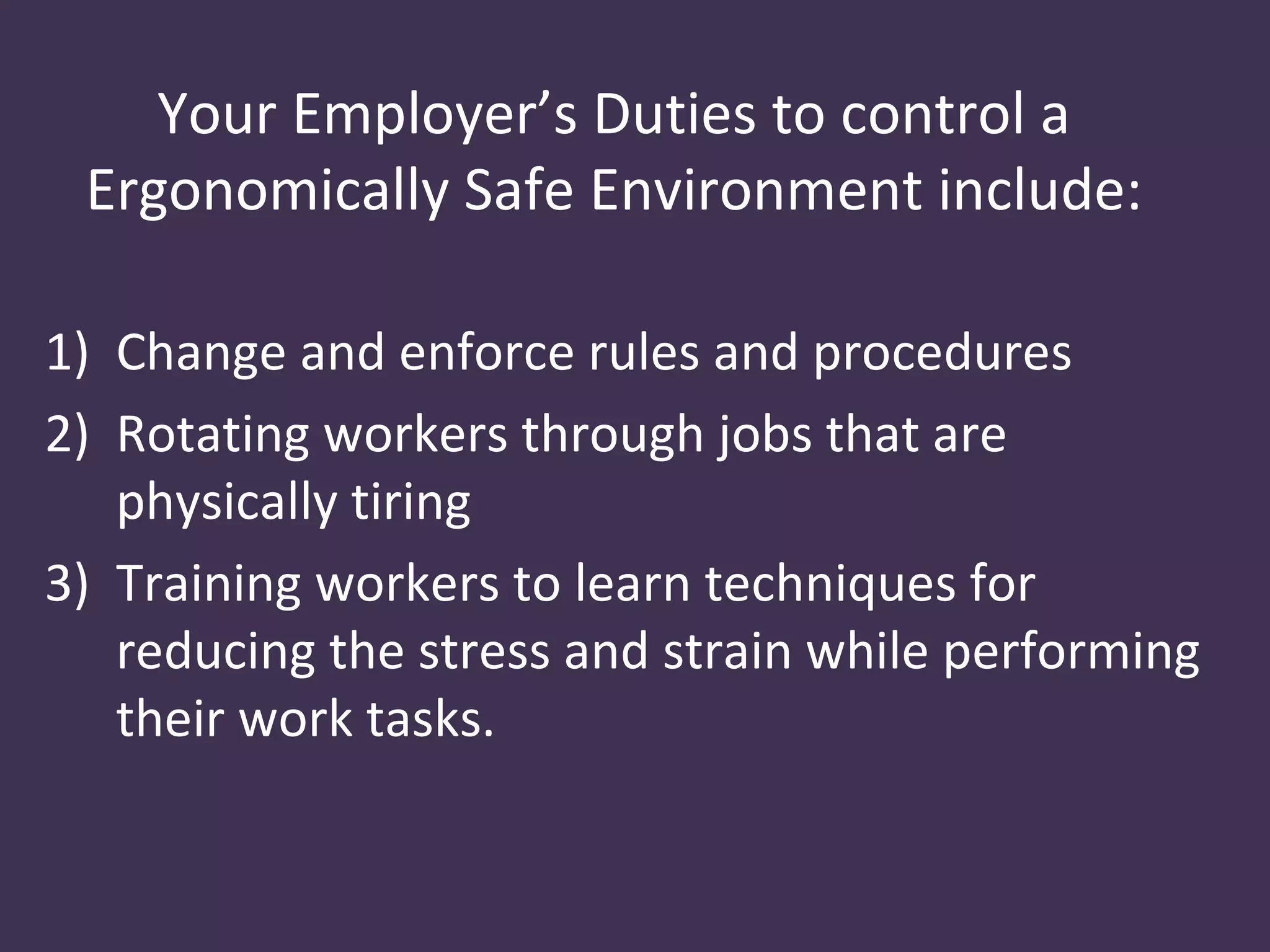 Your Employer’s Duties to control a
 Ergonomically Safe Environment include:

1) Change and enforce rules and procedures
2) Rotating workers through jobs that are
   physically tiring
3) Training workers to learn techniques for
   reducing the stress and strain while performing
   their work tasks.
 