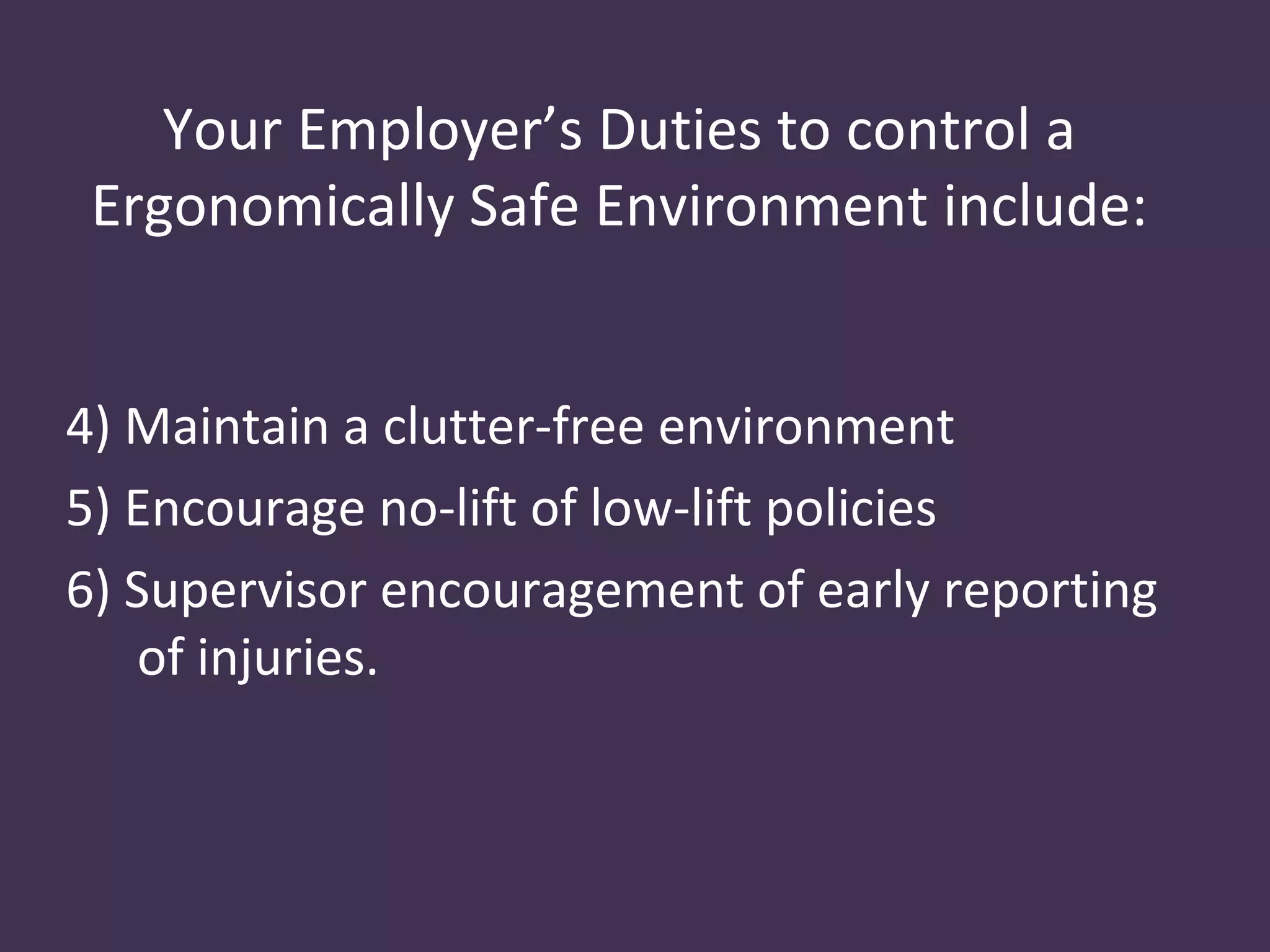 Your Employer’s Duties to control a
 Ergonomically Safe Environment include:


4) Maintain a clutter-free environment
5) Encourage no-lift of low-lift policies
6) Supervisor encouragement of early reporting
    of injuries.
 