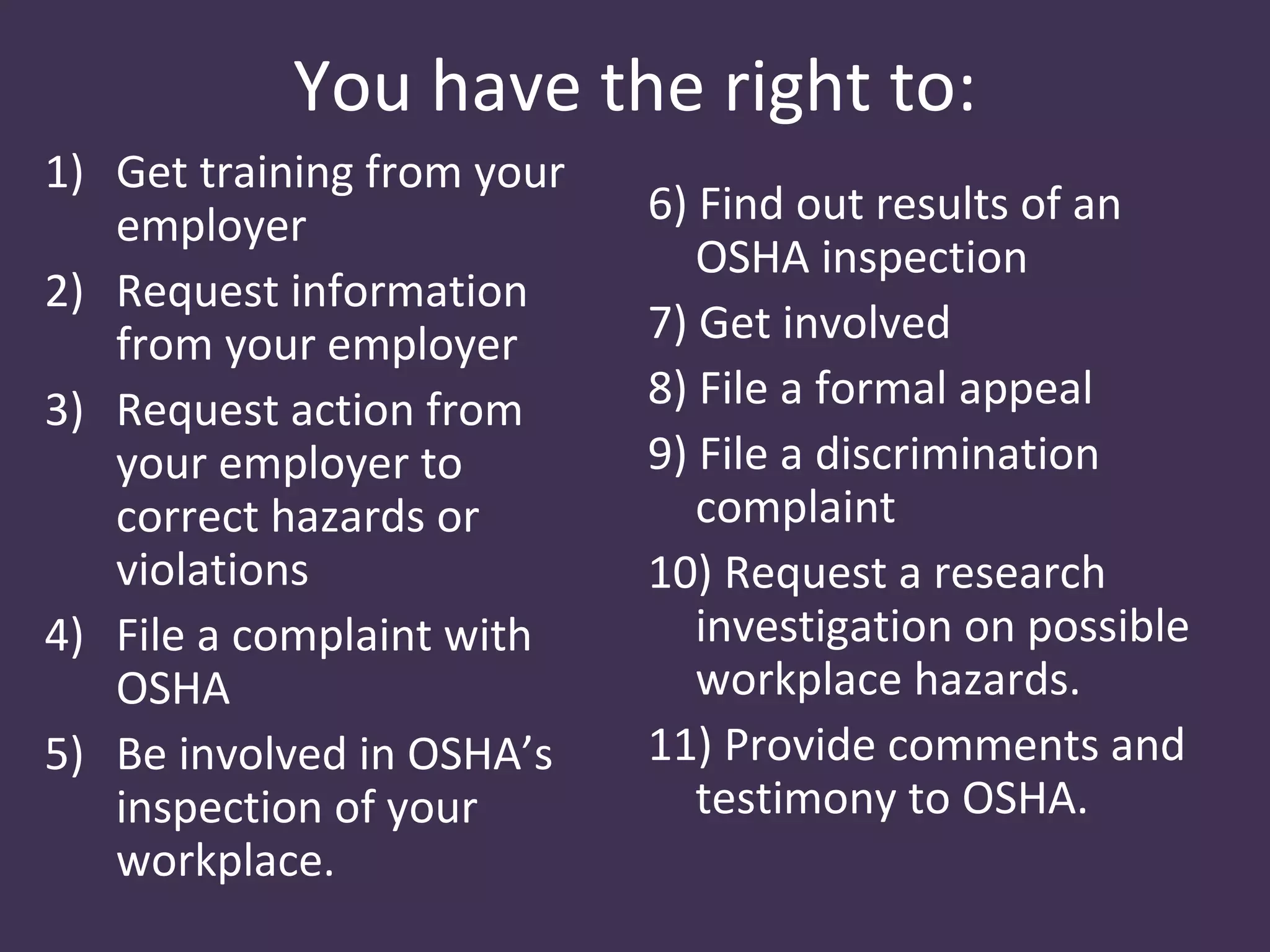 You have the right to:
1) Get training from your
   employer                 6) Find out results of an
                               OSHA inspection
2) Request information
   from your employer       7) Get involved
3) Request action from      8) File a formal appeal
   your employer to         9) File a discrimination
   correct hazards or          complaint
   violations               10) Request a research
4) File a complaint with       investigation on possible
   OSHA                        workplace hazards.
5) Be involved in OSHA’s    11) Provide comments and
   inspection of your          testimony to OSHA.
   workplace.
 